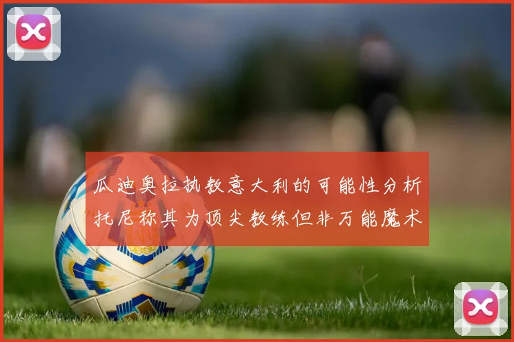 瓜迪奥拉执教意大利的可能性分析托尼称其为顶尖教练但非万能魔术师