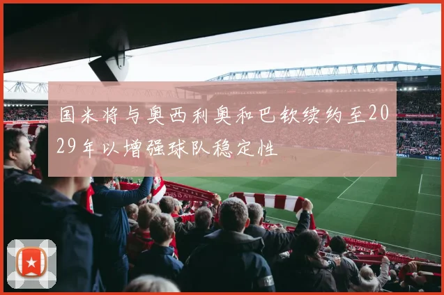 国米将与奥西利奥和巴钦续约至2029年以增强球队稳定性