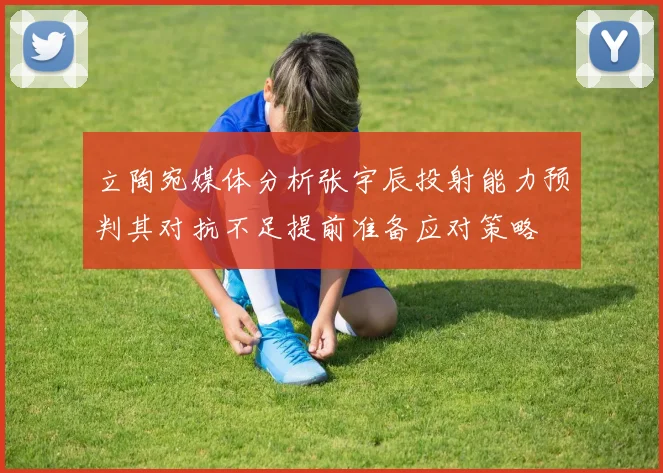 立陶宛媒体分析张宇辰投射能力预判其对抗不足提前准备应对策略