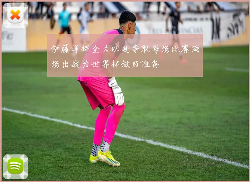 伊藤洋辉全力以赴争取每场比赛满场出战为世界杯做好准备