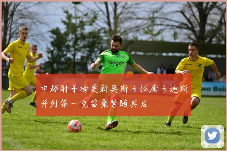 中超射手榜更新奥斯卡拉唐卡迪斯并列第一克雷桑紧随其后