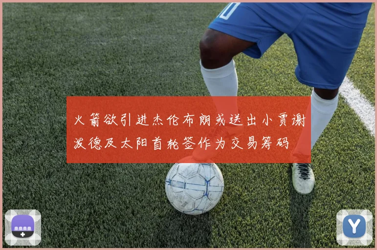 火箭欲引进杰伦布朗或送出小贾谢泼德及太阳首轮签作为交易筹码