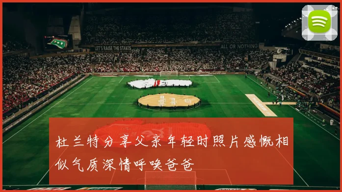 杜兰特分享父亲年轻时照片感慨相似气质深情呼唤爸爸