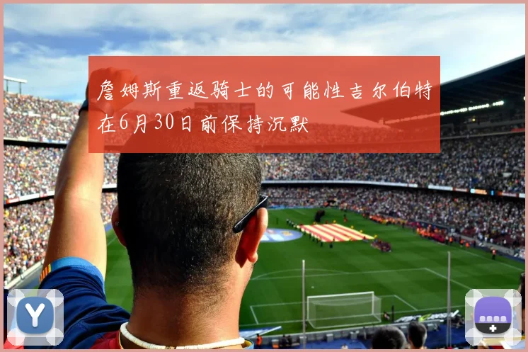 詹姆斯重返骑士的可能性吉尔伯特在6月30日前保持沉默