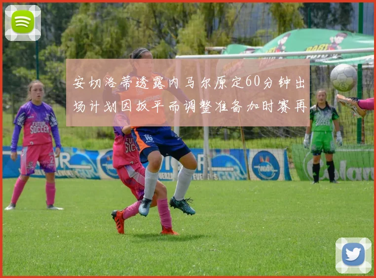 安切洛蒂透露内马尔原定60分钟出场计划因扳平而调整准备加时赛再换上他