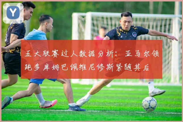 五大联赛过人数据分析：亚马尔领跑多库姆巴佩维尼修斯紧随其后