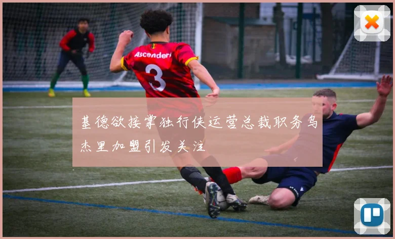 基德欲接掌独行侠运营总裁职务乌杰里加盟引发关注