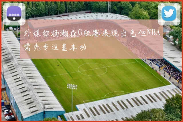 外媒称杨瀚森G联赛表现出色但NBA需先专注基本功