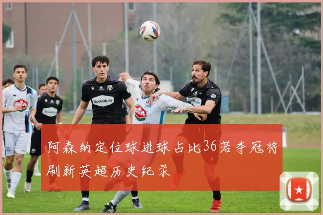 阿森纳定位球进球占比36若夺冠将刷新英超历史纪录