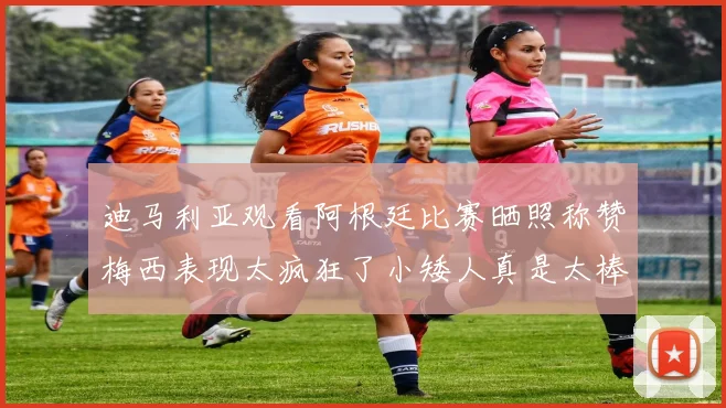迪马利亚观看阿根廷比赛晒照称赞梅西表现太疯狂了小矮人真是太棒了