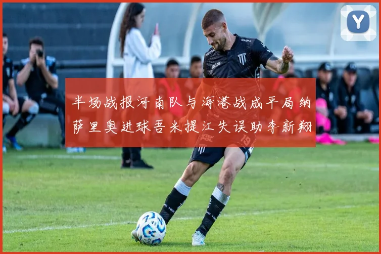 半场战报河南队与海港战成平局纳萨里奥进球吾米提江失误助李新翔扳平