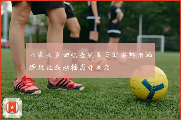卡塞米罗回忆告别皇马时安帅泪洒现场让我动摇离开决定