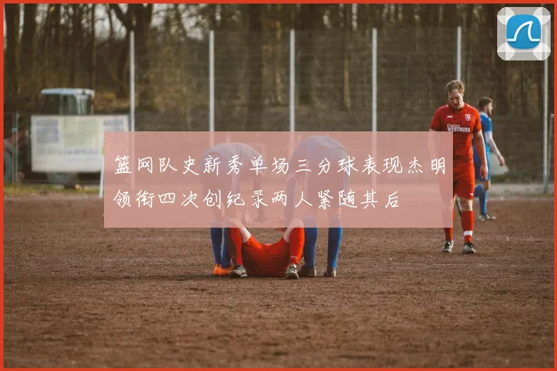 篮网队史新秀单场三分球表现杰明领衔四次创纪录两人紧随其后