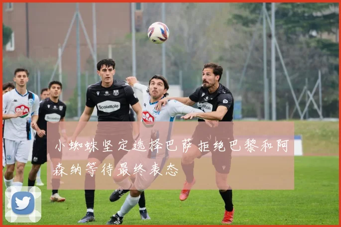 小蜘蛛坚定选择巴萨拒绝巴黎和阿森纳等待最终表态