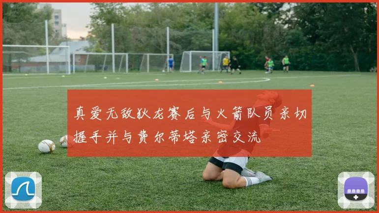 真爱无敌狄龙赛后与火箭队员亲切握手并与费尔蒂塔亲密交流