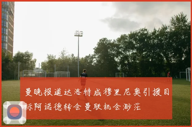 曼晚报道达洛特成穆里尼奥引援目标阿诺德转会曼联机会渺茫