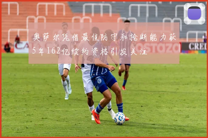 奥萨尔凭借最佳防守和抢断能力获5年162亿续约资格引发关注
