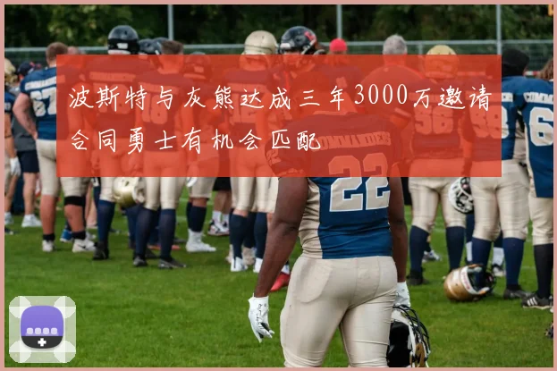 波斯特与灰熊达成三年3000万邀请合同勇士有机会匹配