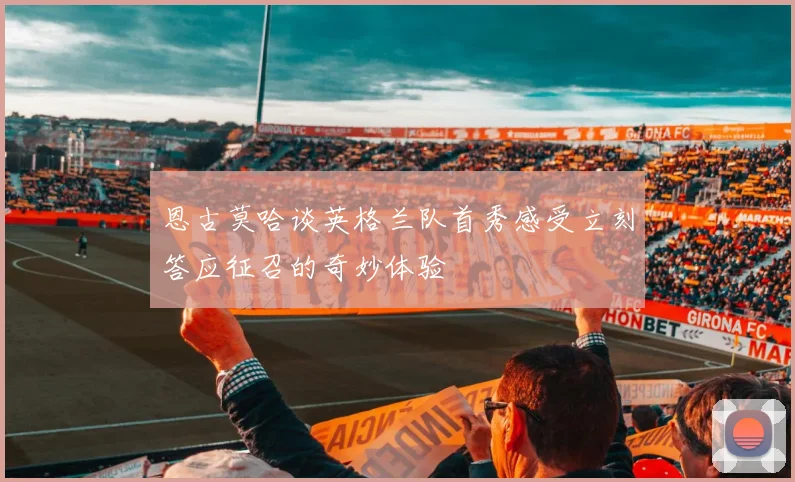 恩古莫哈谈英格兰队首秀感受立刻答应征召的奇妙体验