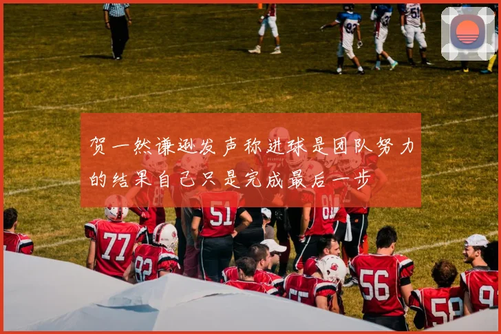 贺一然谦逊发声称进球是团队努力的结果自己只是完成最后一步