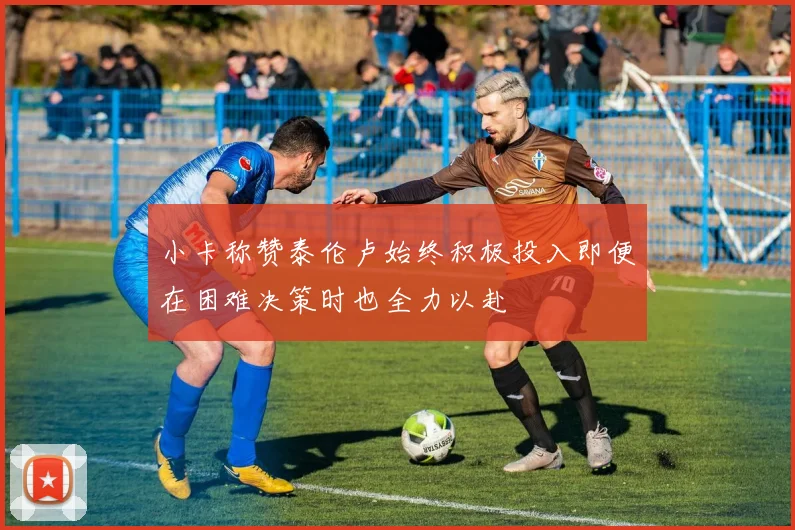 小卡称赞泰伦卢始终积极投入即便在困难决策时也全力以赴