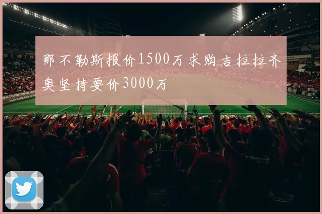 那不勒斯报价1500万求购吉拉拉齐奥坚持要价3000万